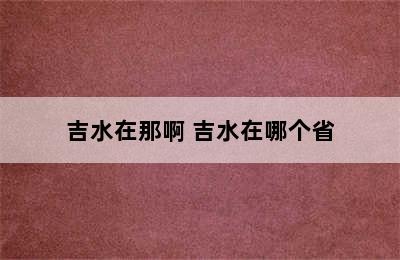 吉水在那啊 吉水在哪个省